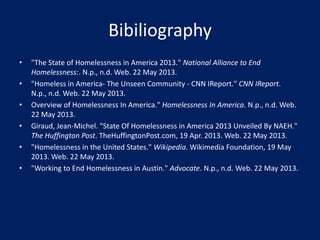 Bibiliography
• "The State of Homelessness in America 2013." National Alliance to End
Homelessness:. N.p., n.d. Web. 22 May 2013.
• "Homeless in America- The Unseen Community - CNN IReport." CNN IReport.
N.p., n.d. Web. 22 May 2013.
• Overview of Homelessness In America." Homelessness In America. N.p., n.d. Web.
22 May 2013.
• Giraud, Jean-Michel. "State Of Homelessness in America 2013 Unveiled By NAEH."
The Huffington Post. TheHuffingtonPost.com, 19 Apr. 2013. Web. 22 May 2013.
• "Homelessness in the United States." Wikipedia. Wikimedia Foundation, 19 May
2013. Web. 22 May 2013.
• "Working to End Homelessness in Austin." Advocate. N.p., n.d. Web. 22 May 2013.
 