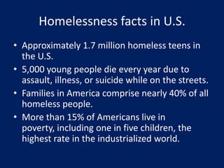 Homelessness facts in U.S.
• Approximately 1.7 million homeless teens in
the U.S.
• 5,000 young people die every year due to
assault, illness, or suicide while on the streets.
• Families in America comprise nearly 40% of all
homeless people.
• More than 15% of Americans live in
poverty, including one in five children, the
highest rate in the industrialized world.
 