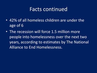 Facts continued
• 42% of all homeless children are under the
age of 6
• The recession will force 1.5 million more
people into homelessness over the next two
years, according to estimates by The National
Alliance to End Homelessness.
 