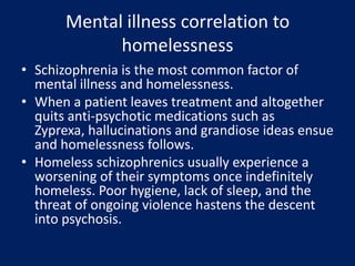 Mental illness correlation to
homelessness
• Schizophrenia is the most common factor of
mental illness and homelessness.
• When a patient leaves treatment and altogether
quits anti-psychotic medications such as
Zyprexa, hallucinations and grandiose ideas ensue
and homelessness follows.
• Homeless schizophrenics usually experience a
worsening of their symptoms once indefinitely
homeless. Poor hygiene, lack of sleep, and the
threat of ongoing violence hastens the descent
into psychosis.
 