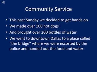 Community Service
• This past Sunday we decided to get hands on
• We made over 100 hot dogs
• And brought over 200 bottles of water
• We went to downtown Dallas to a place called
“the bridge” where we were escorted by the
police and handed out the food and water
 