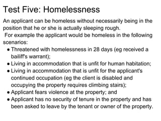 Test Five: Homelessness
An applicant can be homeless without necessarily being in the
position that he or she is actually sleeping rough.
 For example the applicant would be homeless in the following
scenarios:
  ● Threatened with homelessness in 28 days (eg received a
    bailiff's warrant);
  ● Living in accommodation that is unfit for human habitation;
  ● Living in accommodation that is unfit for the applicant's
    continued occupation (eg the client is disabled and
    occupying the property requires climbing stairs);
  ● Applicant fears violence at the property; and
  ● Applicant has no security of tenure in the property and has
    been asked to leave by the tenant or owner of the property.
 