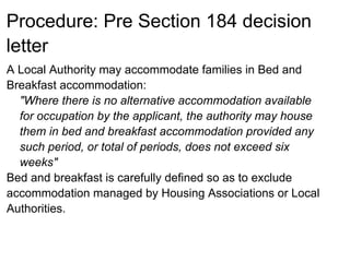 Procedure: Pre Section 184 decision
letter
A Local Authority may accommodate families in Bed and
Breakfast accommodation:
  "Where there is no alternative accommodation available
  for occupation by the applicant, the authority may house
  them in bed and breakfast accommodation provided any
  such period, or total of periods, does not exceed six
  weeks"
Bed and breakfast is carefully defined so as to exclude
accommodation managed by Housing Associations or Local
Authorities.
 