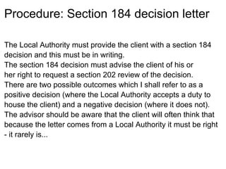 Procedure: Section 184 decision letter

The Local Authority must provide the client with a section 184
decision and this must be in writing.
The section 184 decision must advise the client of his or
her right to request a section 202 review of the decision.
There are two possible outcomes which I shall refer to as a
positive decision (where the Local Authority accepts a duty to
house the client) and a negative decision (where it does not).
The advisor should be aware that the client will often think that
because the letter comes from a Local Authority it must be right
- it rarely is...
 