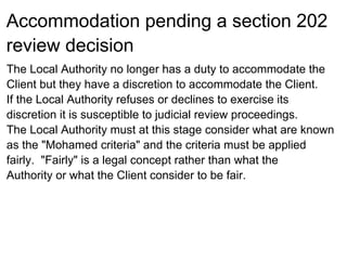 Accommodation pending a section 202
review decision
The Local Authority no longer has a duty to accommodate the
Client but they have a discretion to accommodate the Client.
If the Local Authority refuses or declines to exercise its
discretion it is susceptible to judicial review proceedings.
The Local Authority must at this stage consider what are known
as the "Mohamed criteria" and the criteria must be applied
fairly. "Fairly" is a legal concept rather than what the
Authority or what the Client consider to be fair.
 