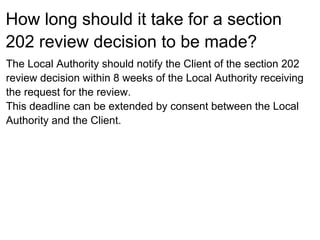 How long should it take for a section
202 review decision to be made?
The Local Authority should notify the Client of the section 202
review decision within 8 weeks of the Local Authority receiving
the request for the review.
This deadline can be extended by consent between the Local
Authority and the Client.
 