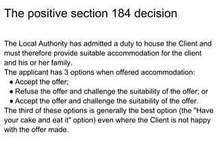 The positive section 184 decision

The Local Authority has admitted a duty to house the Client and
must therefore provide suitable accommodation for the client
and his or her family.
The applicant has 3 options when offered accommodation:
 ● Accept the offer;
 ● Refuse the offer and challenge the suitability of the offer; or
 ● Accept the offer and challenge the suitability of the offer.
The third of these options is generally the best option (the "Have
your cake and eat it" option) even where the Client is not happy
with the offer made.
 