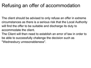 Refusing an offer of accommodation

The client should be advised to only refuse an offer in extreme
circumstances as there is a serious risk that the Local Authority
will find the offer to be suitable and discharge its duty to
accommodate the client.
The Client will then need to establish an error of law in order to
be able to successfully chalenge the decision such as
"Wednesbury unresonableness".
 