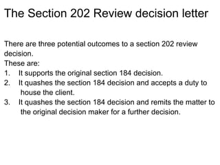 The Section 202 Review decision letter

There are three potential outcomes to a section 202 review
decision.
These are:
1. It supports the original section 184 decision.
2. It quashes the section 184 decision and accepts a duty to
     house the client.
3. It quashes the section 184 decision and remits the matter to
     the original decision maker for a further decision.
 