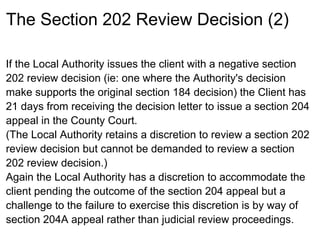 The Section 202 Review Decision (2)

If the Local Authority issues the client with a negative section
202 review decision (ie: one where the Authority's decision
make supports the original section 184 decision) the Client has
21 days from receiving the decision letter to issue a section 204
appeal in the County Court.
(The Local Authority retains a discretion to review a section 202
review decision but cannot be demanded to review a section
202 review decision.)
Again the Local Authority has a discretion to accommodate the
client pending the outcome of the section 204 appeal but a
challenge to the failure to exercise this discretion is by way of
section 204A appeal rather than judicial review proceedings.
 