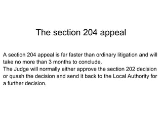 The section 204 appeal

A section 204 appeal is far faster than ordinary litigation and will
take no more than 3 months to conclude.
The Judge will normally either approve the section 202 decision
or quash the decision and send it back to the Local Authority for
a further decision.
 