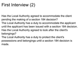 First Interview (2)

Has the Local Authority agreed to accommodate the client
pending the making of a section 184 decision?
The Local Authority has a duty to accommodate the applicant
until the applicant has been issued with a section 184 decision.
Has the Local Authority agreed to look after the client's
belongings?
The Local Authority has a duty to protect the client's
possessions and belongings until a section 184 decision is
made.
 