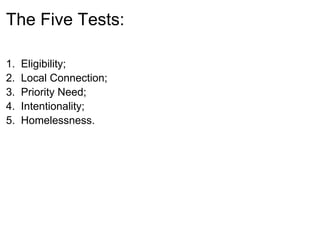 The Five Tests:

1.   Eligibility;
2.   Local Connection;
3.   Priority Need;
4.   Intentionality;
5.   Homelessness.
 