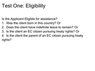 Test One: Eligibility

Is the Applicant Eligible for assistance?
1. Was the client born in this country? Or
2. Does the client have indefinite leave to remain? Or
3. Is the client an EC citizen pursuing treaty rights? Or
4. Is the client the parent of an EC citizen pursuing treaty
rights?
 