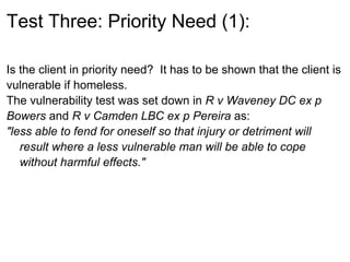 Test Three: Priority Need (1):

Is the client in priority need? It has to be shown that the client is
vulnerable if homeless.
The vulnerability test was set down in R v Waveney DC ex p
Bowers and R v Camden LBC ex p Pereira as:
"less able to fend for oneself so that injury or detriment will
   result where a less vulnerable man will be able to cope
   without harmful effects."
 