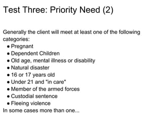 Test Three: Priority Need (2)

Generally the client will meet at least one of the following
categories:
  ● Pregnant
  ● Dependent Children
  ● Old age, mental illness or disability
  ● Natural disaster
  ● 16 or 17 years old
  ● Under 21 and "in care"
  ● Member of the armed forces
  ● Custodial sentence
  ● Fleeing violence
In some cases more than one...
 