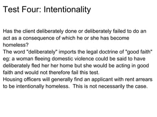Test Four: Intentionality

Has the client deliberately done or deliberately failed to do an
act as a consequence of which he or she has become
homeless?
The word "deliberately" imports the legal doctrine of "good faith"
eg: a woman fleeing domestic violence could be said to have
deliberately fled her her home but she would be acting in good
faith and would not therefore fail this test.
Housing officers will generally find an applicant with rent arrears
to be intentionally homeless. This is not necessarily the case.
 