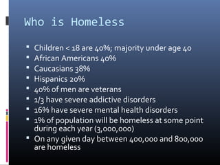 Who is Homeless 
 Children < 18 are 40%; majority under age 40 
 African Americans 40% 
 Caucasians 38% 
 Hispanics 20% 
 40% of men are veterans 
 1/3 have severe addictive disorders 
 16% have severe mental health disorders 
 1% of population will be homeless at some point 
during each year (3,000,000) 
 On any given day between 400,000 and 800,000 
are homeless 
 