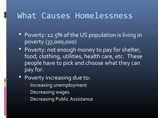 What Causes Homelessness 
 Poverty: 12.5% of the US population is living in 
poverty (37,000,000) 
 Poverty: not enough money to pay for shelter, 
food, clothing, utilities, health care, etc. These 
people have to pick and choose what they can 
pay for. 
 Poverty increasing due to: 
 Increasing unemployment 
 Decreasing wages 
 Decreasing Public Assistance 
