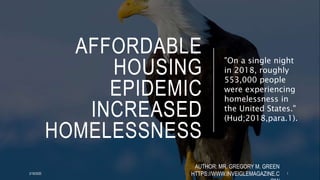 AFFORDABLE
HOUSING
EPIDEMIC
INCREASED
HOMELESSNESS
"On a single night
in 2018, roughly
553,000 people
were experiencing
homelessness in
the United States."
(Hud;2018,para.1).
2/18/2020
AUTHOR: MR. GREGORY M. GREEN
HTTPS://WWW.INVEIGLEMAGAZINE.C 1
 