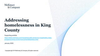 Copyright @ 2019 McKinsey & Company. All rights reserved.
January 2020
Supporting exhibits
https://www.mckinsey.com/industries/public-sector/our-insights/why-does-
prosperous-king-county-have-a-homelessness-crisis
Addressing
homelessness in King
County
CONFIDENTIAL AND PROPRIETARY
Any use of this material without specific permission of McKinsey & Company is strictly prohibited
 