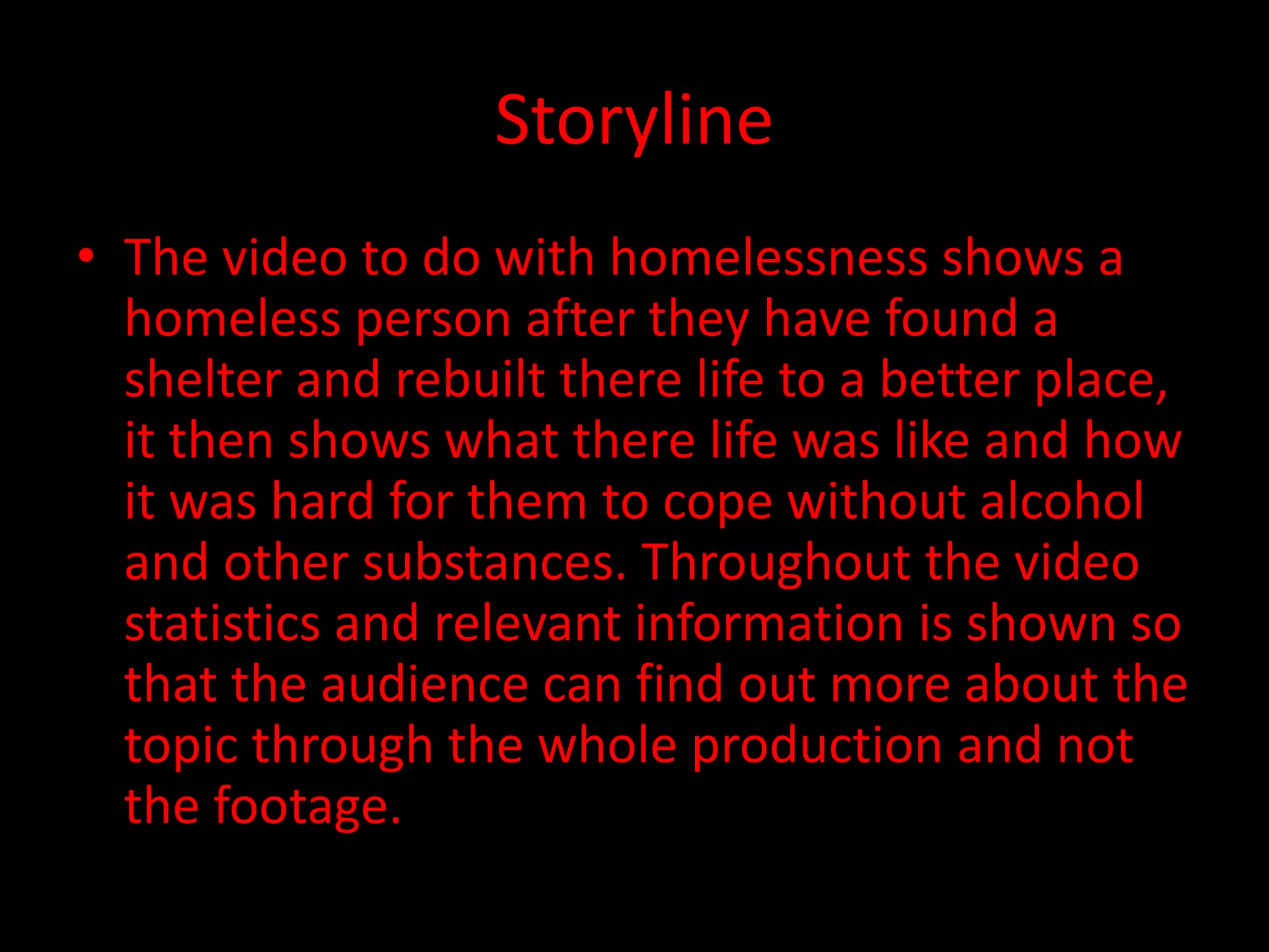 Storyline
• The video to do with homelessness shows a
homeless person after they have found a
shelter and rebuilt there life to a better place,
it then shows what there life was like and how
it was hard for them to cope without alcohol
and other substances. Throughout the video
statistics and relevant information is shown so
that the audience can find out more about the
topic through the whole production and not
the footage.
 