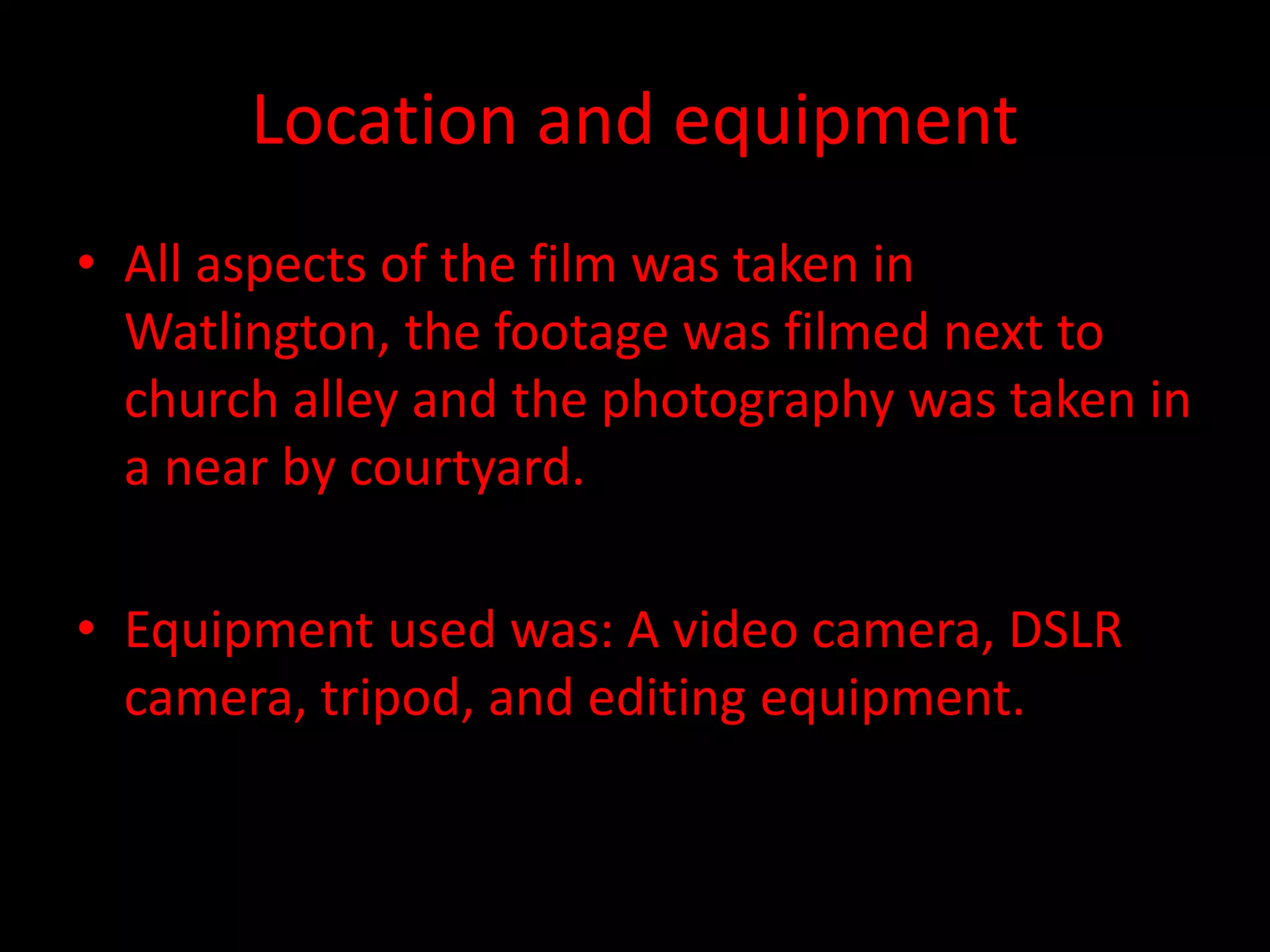 Location and equipment
• All aspects of the film was taken in
Watlington, the footage was filmed next to
church alley and the photography was taken in
a near by courtyard.
• Equipment used was: A video camera, DSLR
camera, tripod, and editing equipment.
 