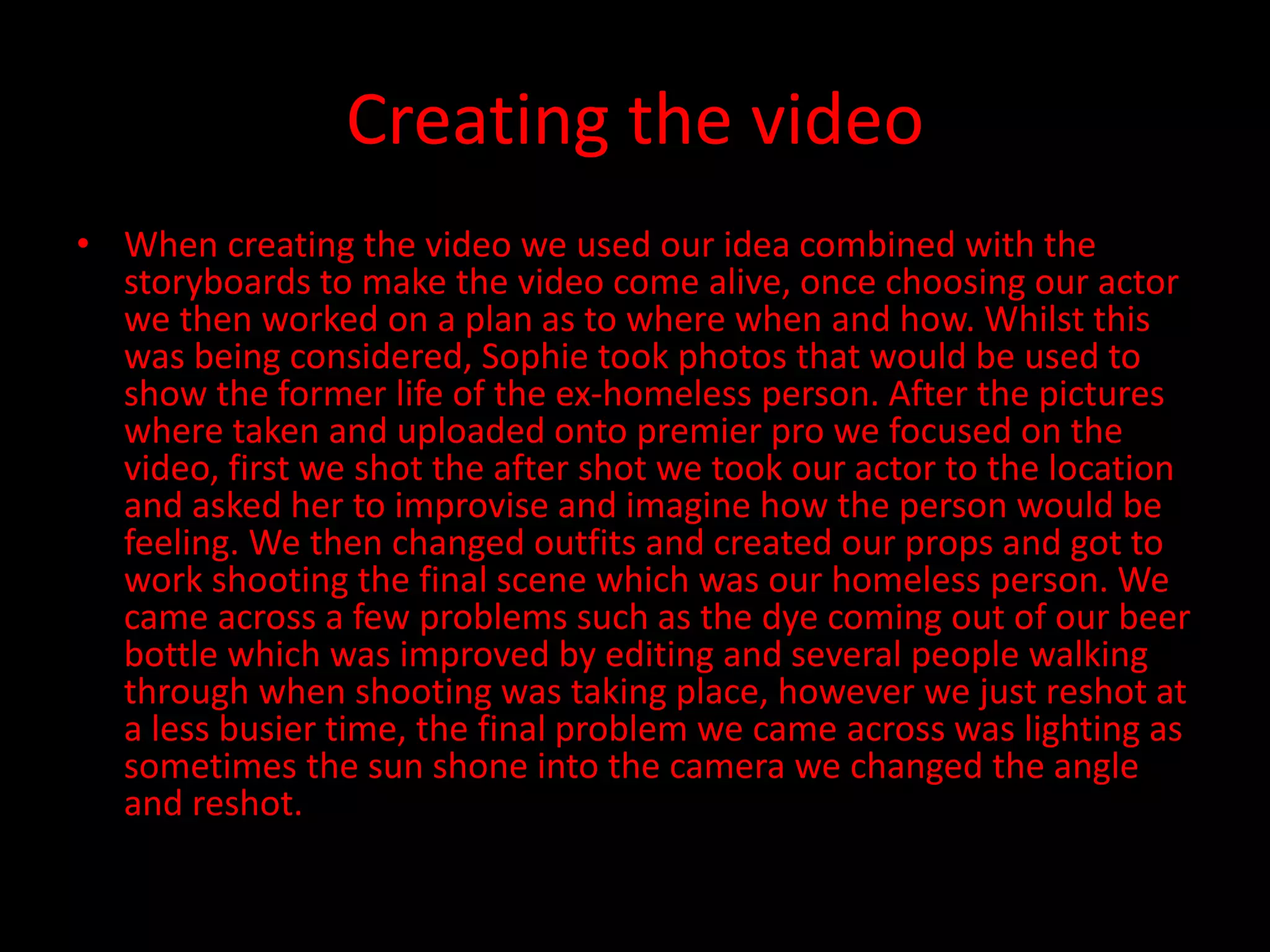 Creating the video
• When creating the video we used our idea combined with the
storyboards to make the video come alive, once choosing our actor
we then worked on a plan as to where when and how. Whilst this
was being considered, Sophie took photos that would be used to
show the former life of the ex-homeless person. After the pictures
where taken and uploaded onto premier pro we focused on the
video, first we shot the after shot we took our actor to the location
and asked her to improvise and imagine how the person would be
feeling. We then changed outfits and created our props and got to
work shooting the final scene which was our homeless person. We
came across a few problems such as the dye coming out of our beer
bottle which was improved by editing and several people walking
through when shooting was taking place, however we just reshot at
a less busier time, the final problem we came across was lighting as
sometimes the sun shone into the camera we changed the angle
and reshot.
 
