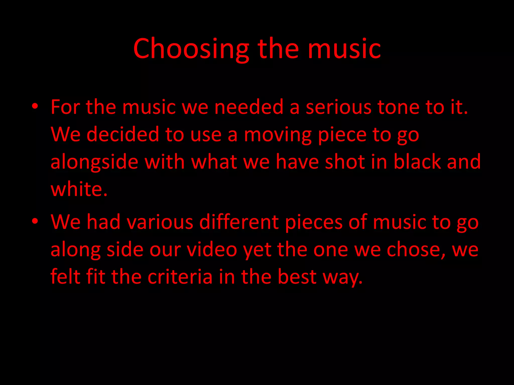 Choosing the music
• For the music we needed a serious tone to it.
We decided to use a moving piece to go
alongside with what we have shot in black and
white.
• We had various different pieces of music to go
along side our video yet the one we chose, we
felt fit the criteria in the best way.
 