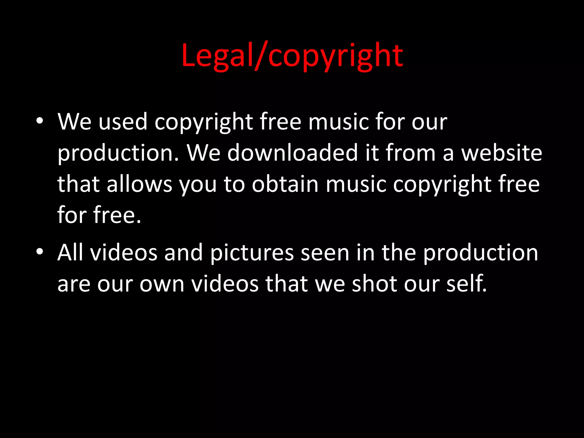 Legal/copyright
• We used copyright free music for our
production. We downloaded it from a website
that allows you to obtain music copyright free
for free.
• All videos and pictures seen in the production
are our own videos that we shot our self.
 