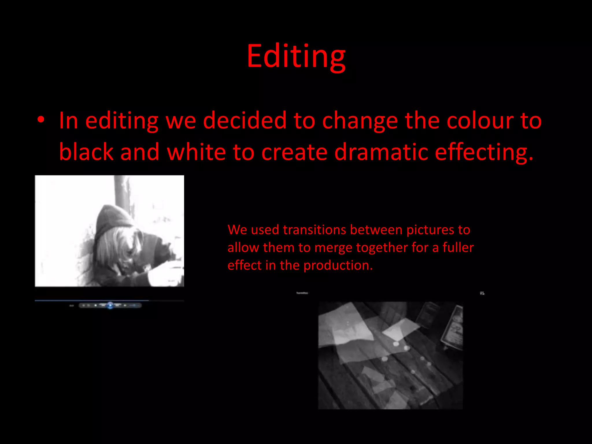 Editing
• In editing we decided to change the colour to
black and white to create dramatic effecting.
We used transitions between pictures to
allow them to merge together for a fuller
effect in the production.
 