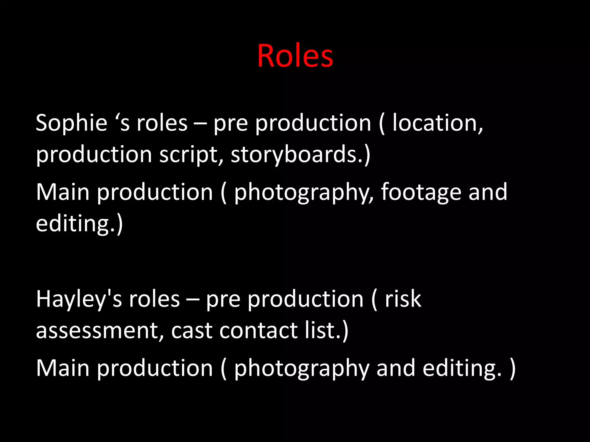 Roles
Sophie ‘s roles – pre production ( location,
production script, storyboards.)
Main production ( photography, footage and
editing.)
Hayley's roles – pre production ( risk
assessment, cast contact list.)
Main production ( photography and editing. )
 