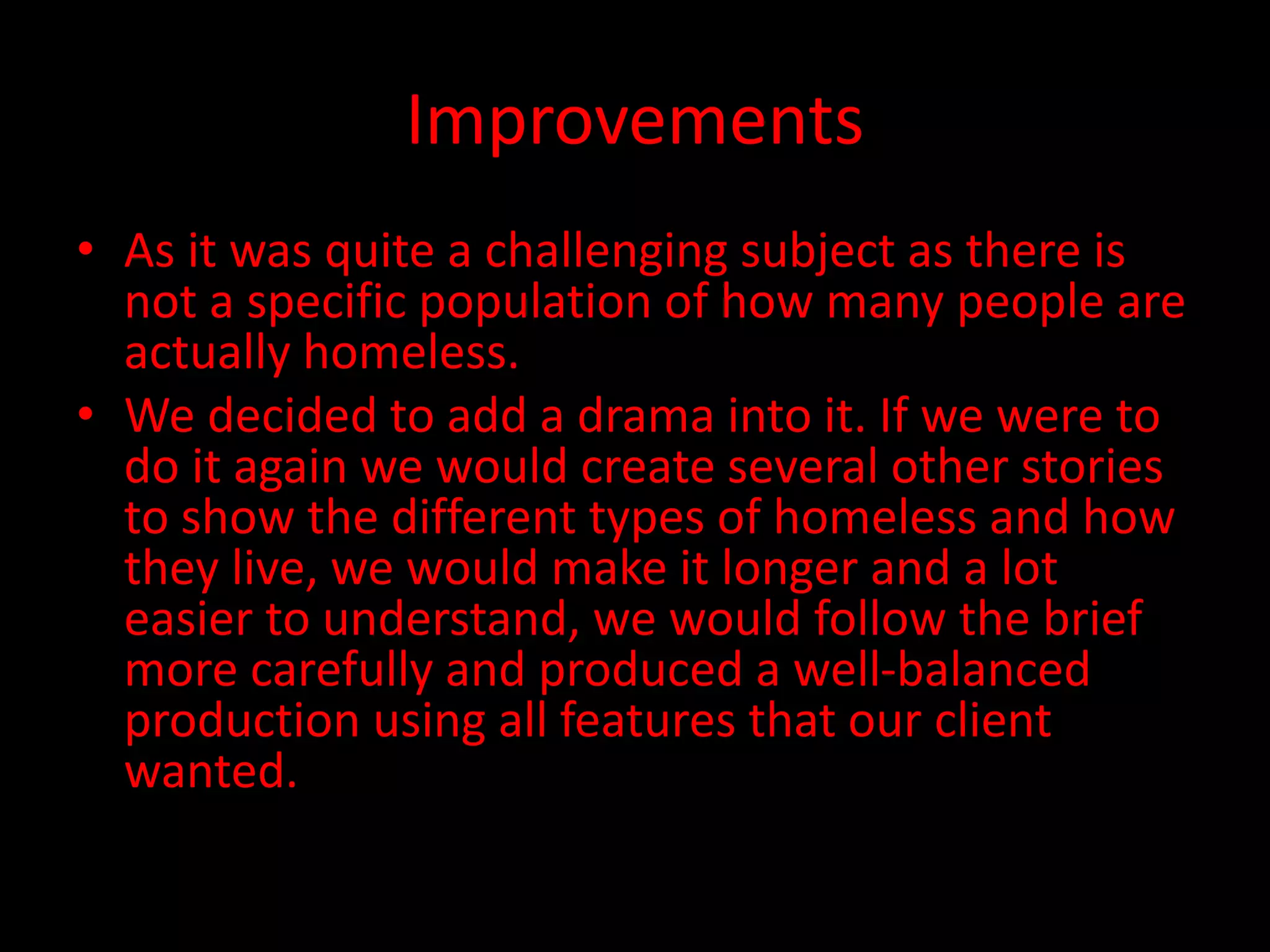 Improvements
• As it was quite a challenging subject as there is
not a specific population of how many people are
actually homeless.
• We decided to add a drama into it. If we were to
do it again we would create several other stories
to show the different types of homeless and how
they live, we would make it longer and a lot
easier to understand, we would follow the brief
more carefully and produced a well-balanced
production using all features that our client
wanted.
 