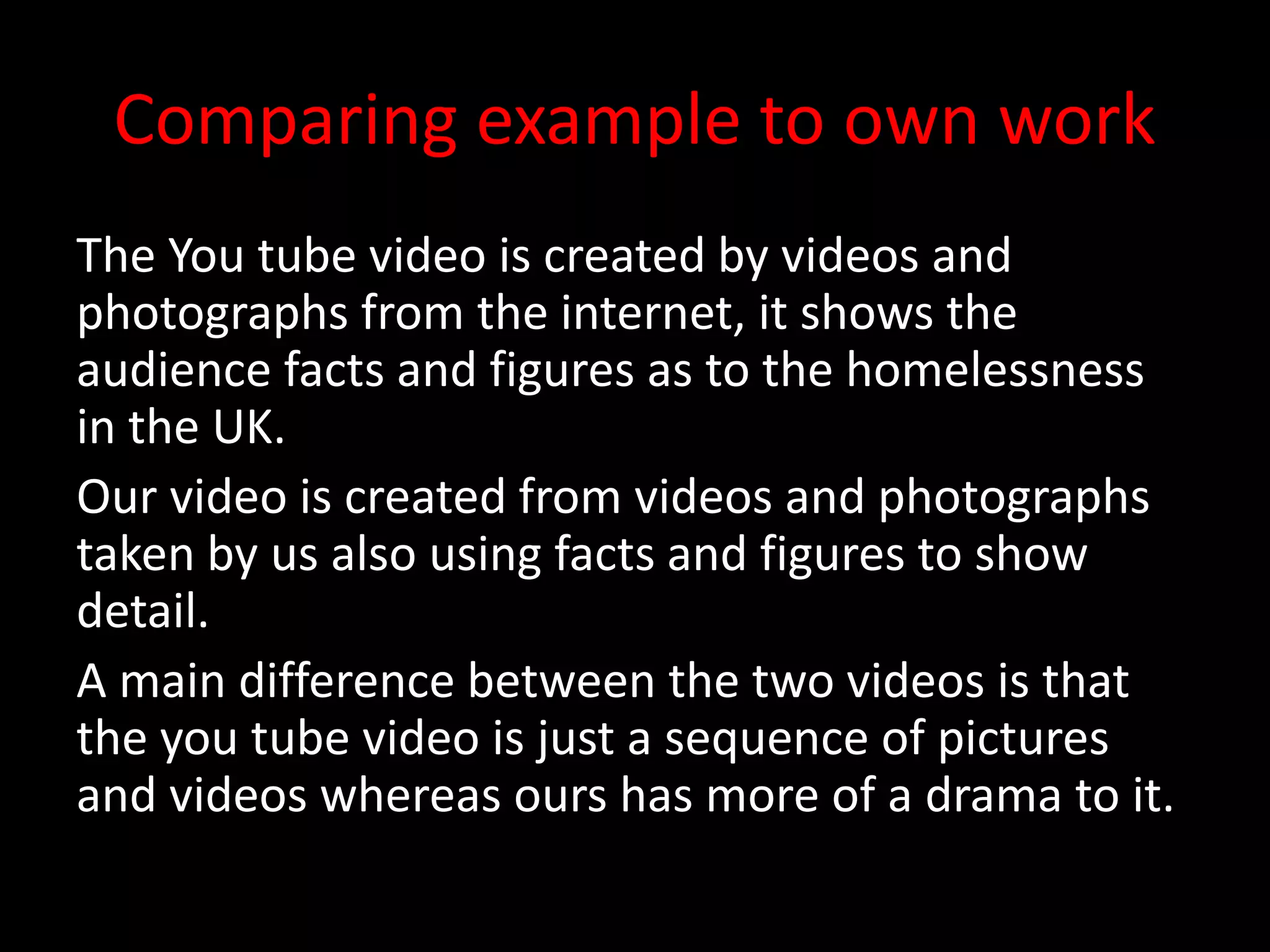 Comparing example to own work
The You tube video is created by videos and
photographs from the internet, it shows the
audience facts and figures as to the homelessness
in the UK.
Our video is created from videos and photographs
taken by us also using facts and figures to show
detail.
A main difference between the two videos is that
the you tube video is just a sequence of pictures
and videos whereas ours has more of a drama to it.
 