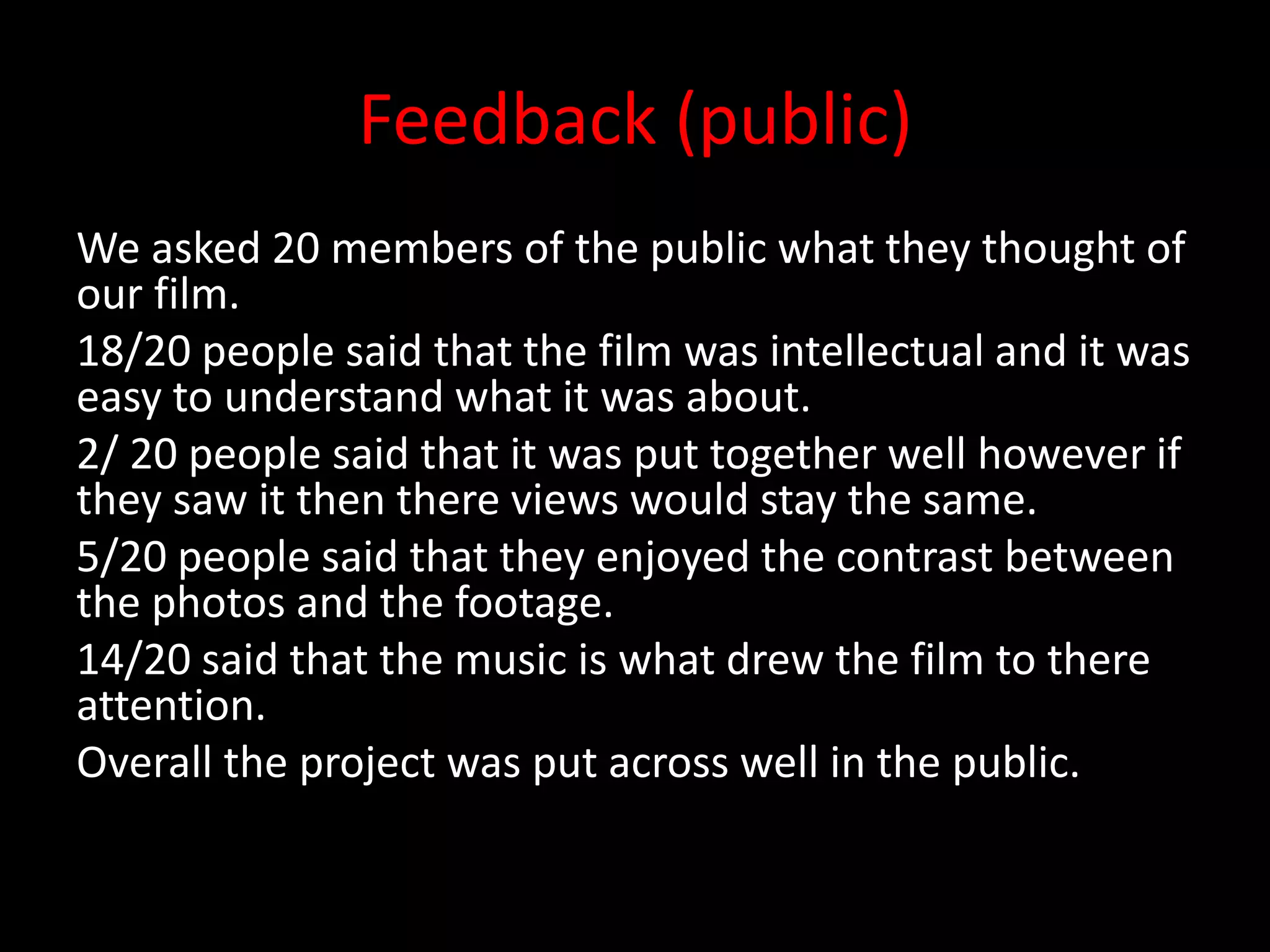 Feedback (public)
We asked 20 members of the public what they thought of
our film.
18/20 people said that the film was intellectual and it was
easy to understand what it was about.
2/ 20 people said that it was put together well however if
they saw it then there views would stay the same.
5/20 people said that they enjoyed the contrast between
the photos and the footage.
14/20 said that the music is what drew the film to there
attention.
Overall the project was put across well in the public.
 