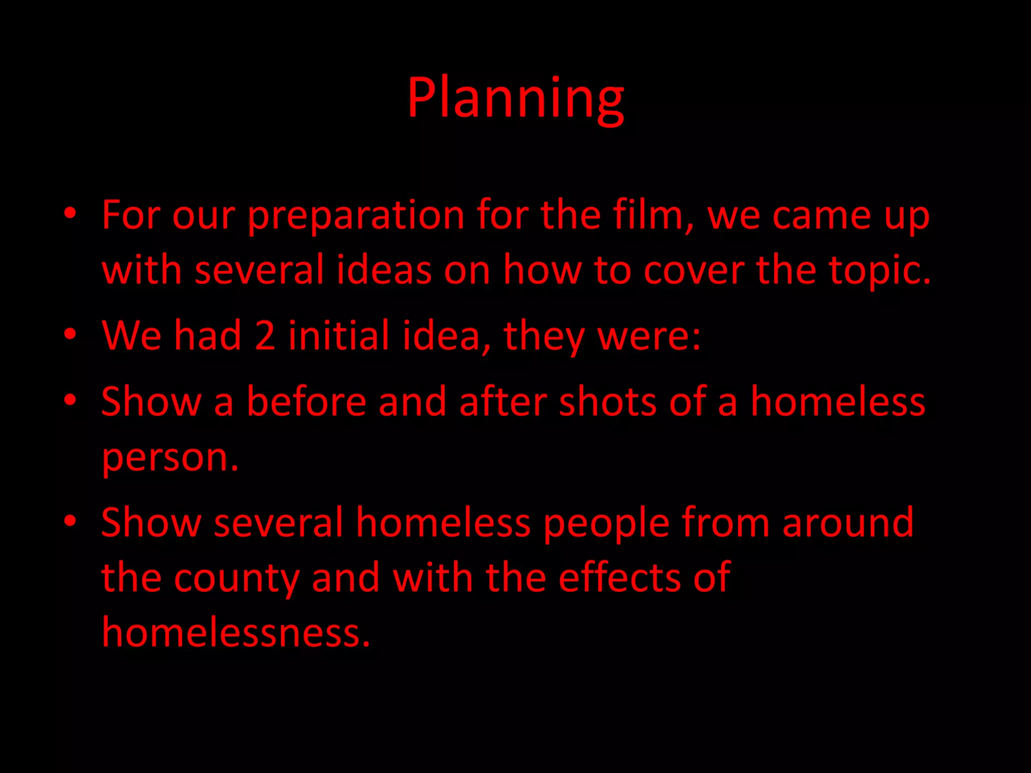Planning
• For our preparation for the film, we came up
with several ideas on how to cover the topic.
• We had 2 initial idea, they were:
• Show a before and after shots of a homeless
person.
• Show several homeless people from around
the county and with the effects of
homelessness.
 
