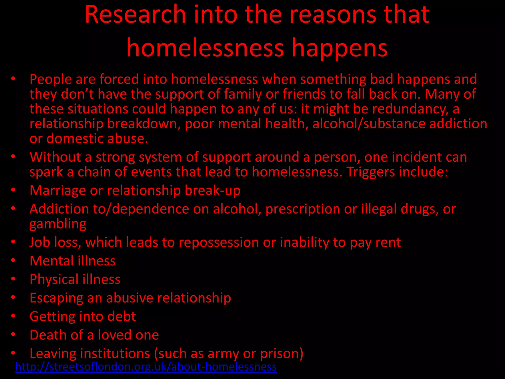 Research into the reasons that
homelessness happens
• People are forced into homelessness when something bad happens and
they don’t have the support of family or friends to fall back on. Many of
these situations could happen to any of us: it might be redundancy, a
relationship breakdown, poor mental health, alcohol/substance addiction
or domestic abuse.
• Without a strong system of support around a person, one incident can
spark a chain of events that lead to homelessness. Triggers include:
• Marriage or relationship break-up
• Addiction to/dependence on alcohol, prescription or illegal drugs, or
gambling
• Job loss, which leads to repossession or inability to pay rent
• Mental illness
• Physical illness
• Escaping an abusive relationship
• Getting into debt
• Death of a loved one
• Leaving institutions (such as army or prison)
http://streetsoflondon.org.uk/about-homelessness
 