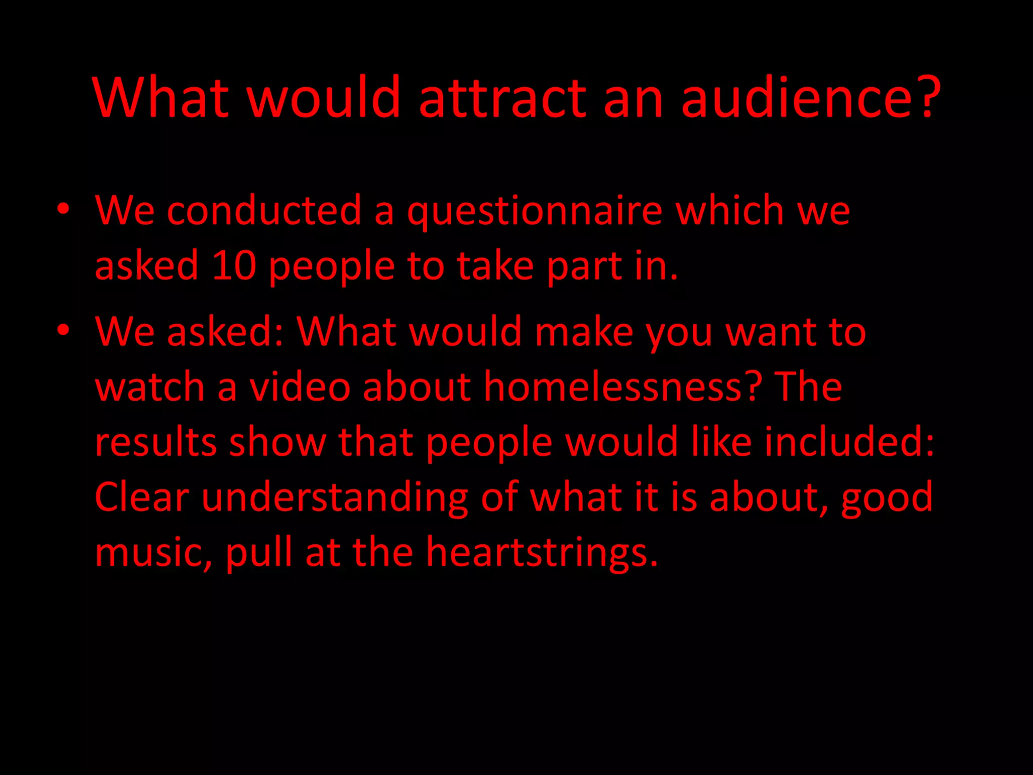 What would attract an audience?
• We conducted a questionnaire which we
asked 10 people to take part in.
• We asked: What would make you want to
watch a video about homelessness? The
results show that people would like included:
Clear understanding of what it is about, good
music, pull at the heartstrings.
 