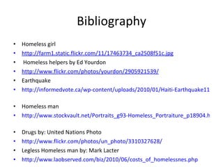 Bibliography Homeless girl http://farm1.static.flickr.com/11/17463734_ca2508f51c.jpg     Homeless helpers by Ed Yourdon http://www.flickr.com/photos/yourdon/2905921539/   Earthquake http://informedvote.ca/wp-content/uploads/2010/01/Haiti-Earthquake11.jpg   Homeless man http://www.stockvault.net/Portraits_g93-Homeless_Portraiture_p18904.html   Drugs by:  United Nations Photo http://www.flickr.com/photos/un_photo/3310327628/   Legless Homeless man by: Mark Lacter http://www.laobserved.com/biz/2010/06/costs_of_homelessnes.php   
