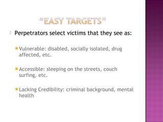    Perpetrators select victims that they see as:

     Vulnerable:disabled, socially isolated, drug
     affected, etc.

     Accessible:sleeping on the streets, couch
     surfing, etc.

     Lacking   Credibility: criminal background, mental
     health
 