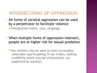    All forms of societal oppression can be used
    by a perpetrator to facilitate violence
     Immigration   status, race, language

   When multiple forms of oppression intersect,
    people are at higher risk for sexual predation

     Sexworkers may be seen as more accessible,
     vulnerable (participating in sex trade), lacking
     credibility (work may be criminalized, not
     supported by society)
 