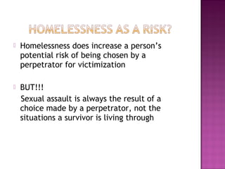    Homelessness does increase a person’s
    potential risk of being chosen by a
    perpetrator for victimization

   BUT!!!
    Sexual assault is always the result of a
    choice made by a perpetrator, not the
    situations a survivor is living through
 