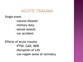 Single event
        -natural disaster
        -military duty
        -sexual assault
        -car accident

Effects of acute trauma
        -PTSD, GAD, MDD
        -disruption of Life
        -can regain sense of normalcy
 