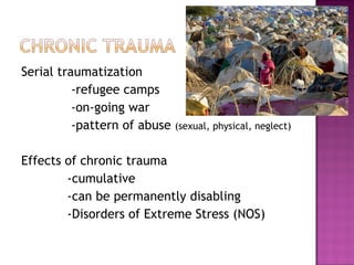 Serial traumatization
          -refugee camps
          -on-going war
          -pattern of abuse   (sexual, physical, neglect)


Effects of chronic trauma
        -cumulative
        -can be permanently disabling
        -Disorders of Extreme Stress (NOS)
 