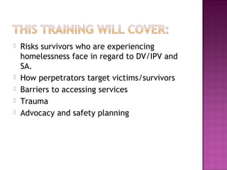    Risks survivors who are experiencing
    homelessness face in regard to DV/IPV and
    SA.
   How perpetrators target victims/survivors
   Barriers to accessing services
   Trauma
   Advocacy and safety planning
 
