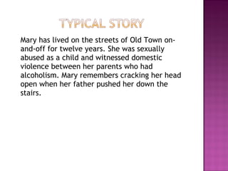 Mary has lived on the streets of Old Town on-
and-off for twelve years. She was sexually
abused as a child and witnessed domestic
violence between her parents who had
alcoholism. Mary remembers cracking her head
open when her father pushed her down the
stairs.
 