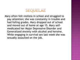 Mary often felt restless in school and struggled to
 pay attention; she was constantly in trouble and
 had failing grades. Mary dropped out of school
 and moved out of home at age 15. Mary self-
 medicated her Major Depressive Disorder and
 Generalized Anxiety with alcohol and heroine.
 While engaging in survival sex last week she was
 sexually assaulted on the job.
 
