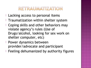    Lacking access to personal items
   Traumatization within shelter system
   Coping skills and other behaviors may
    violate agency’s rules (Use of
    Drugs/alcohol, looking for sex work on
    shelter computer, etc)
   Power dynamics between
    provider/advocate and participant
   Feeling dehumanized by authority figures
 