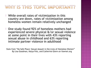     While overall rates of victimization in this
     country are down, rates of victimization among
     homeless women remain relatively unchanged

    One study found 92% of homeless mothers had
     experienced severe physical &/or sexual violence
     at some point in their lives with 43% reporting
     sexual abuse in childhood and 63% reporting
     intimate partner violence in adulthood

    Stats from “No Safe Place: Sexual Assault in the Lives of Homeless Women”
           By Lisa Goodman, Katya Fels, and Catherine Glenn on Vawnet.org
 