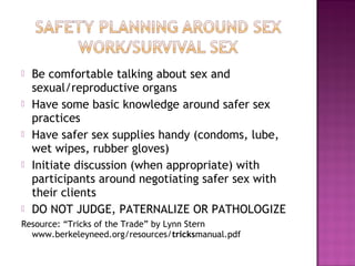    Be comfortable talking about sex and
    sexual/reproductive organs
   Have some basic knowledge around safer sex
    practices
   Have safer sex supplies handy (condoms, lube,
    wet wipes, rubber gloves)
   Initiate discussion (when appropriate) with
    participants around negotiating safer sex with
    their clients
   DO NOT JUDGE, PATERNALIZE OR PATHOLOGIZE
Resource: “Tricks of the Trade” by Lynn Stern
  www.berkeleyneed.org/resources/tricksmanual.pdf
 
